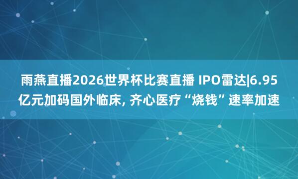 雨燕直播2026世界杯比赛直播 IPO雷达|6.95亿元加码国外临床, 齐心医疗“烧钱”速率加速
