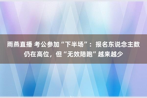 雨燕直播 考公参加“下半场”：报名东说念主数仍在高位，但“无效陪跑”越来越少