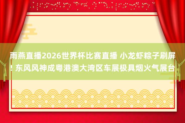 雨燕直播2026世界杯比赛直播 小龙虾粽子刷屏! 东风风神成粤港澳大湾区车展极具烟火气展台
