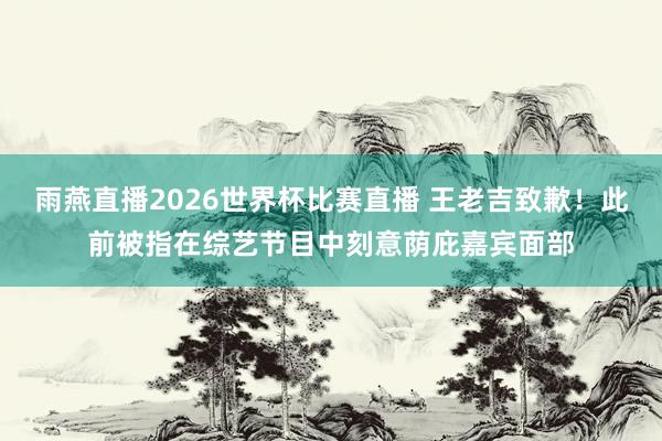 雨燕直播2026世界杯比赛直播 王老吉致歉！此前被指在综艺节目中刻意荫庇嘉宾面部