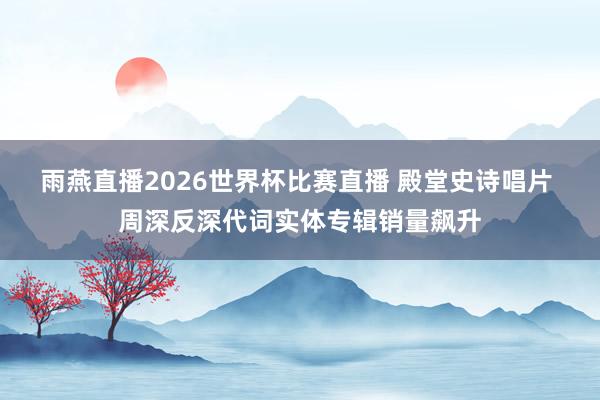 雨燕直播2026世界杯比赛直播 殿堂史诗唱片 周深反深代词实体专辑销量飙升