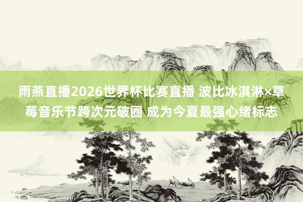 雨燕直播2026世界杯比赛直播 波比冰淇淋×草莓音乐节跨次元破圈 成为今夏最强心绪标志