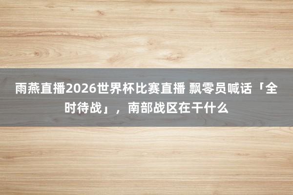 雨燕直播2026世界杯比赛直播 飘零员喊话「全时待战」，南部战区在干什么