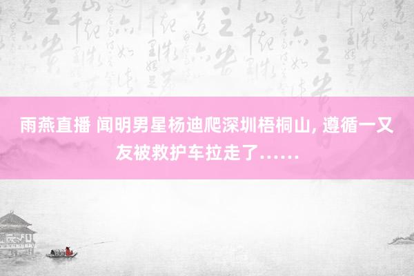 雨燕直播 闻明男星杨迪爬深圳梧桐山, 遵循一又友被救护车拉走了……