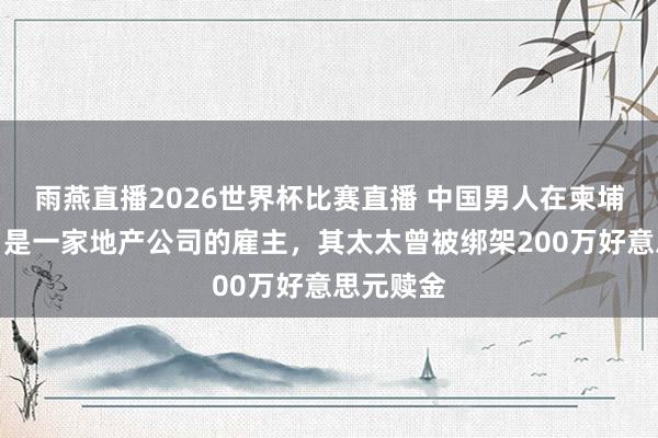 雨燕直播2026世界杯比赛直播 中国男人在柬埔寨牵缠，是一家地产公司的雇主，其太太曾被绑架200万好意思元赎金