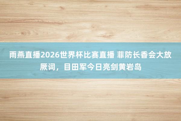 雨燕直播2026世界杯比赛直播 菲防长香会大放厥词，目田军今日亮剑黄岩岛