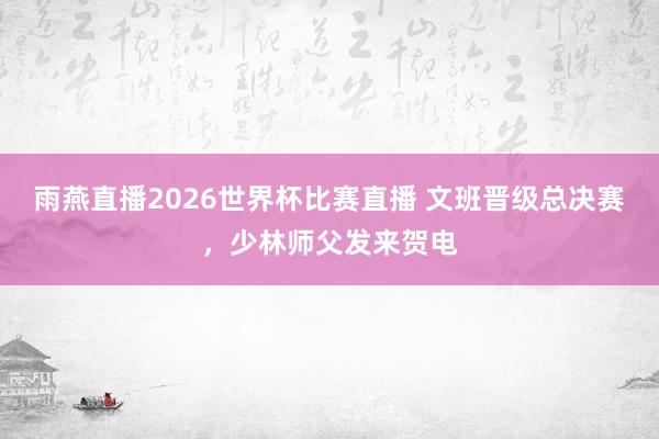 雨燕直播2026世界杯比赛直播 文班晋级总决赛，少林师父发来贺电