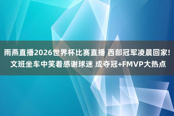 雨燕直播2026世界杯比赛直播 西部冠军凌晨回家! 文班坐车中笑着感谢球迷 成夺冠+FMVP大热点
