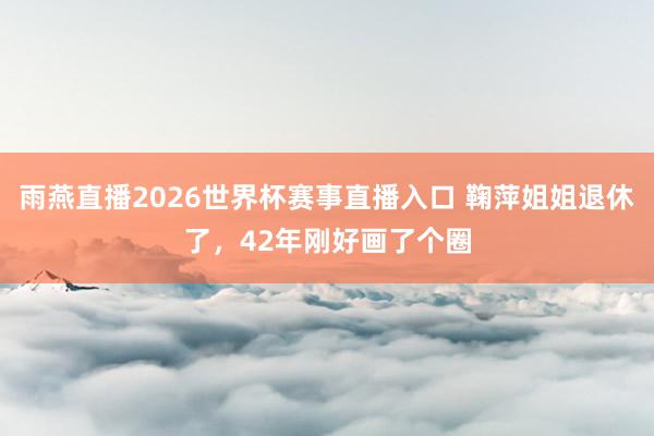 雨燕直播2026世界杯赛事直播入口 鞠萍姐姐退休了，42年刚好画了个圈