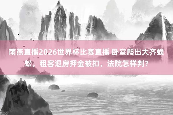 雨燕直播2026世界杯比赛直播 卧室爬出大齐蜈蚣，租客退房押金被扣，法院怎样判？