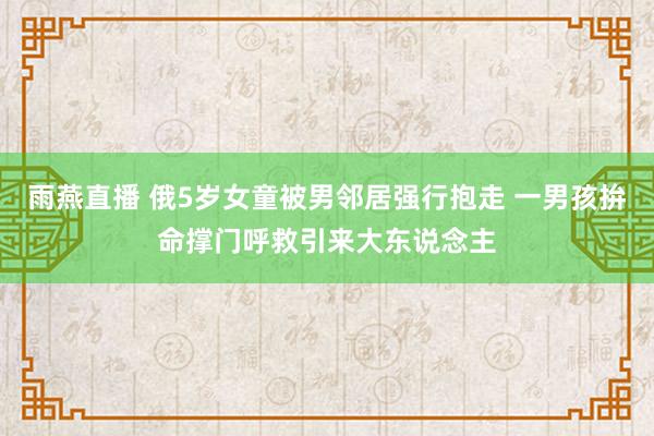 雨燕直播 俄5岁女童被男邻居强行抱走 一男孩拚命撑门呼救引来大东说念主