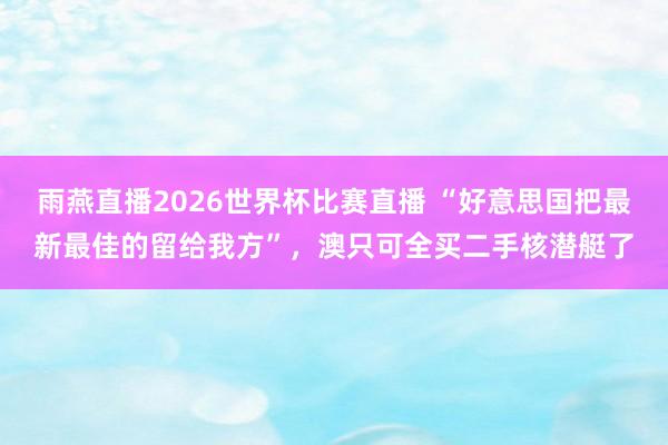 雨燕直播2026世界杯比赛直播 “好意思国把最新最佳的留给我方”，澳只可全买二手核潜艇了