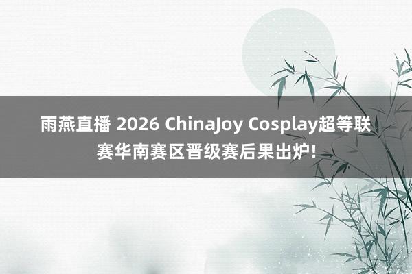 雨燕直播 2026 ChinaJoy Cosplay超等联赛华南赛区晋级赛后果出炉!