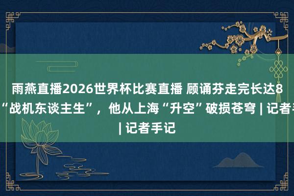 雨燕直播2026世界杯比赛直播 顾诵芬走完长达80年“战机东谈主生”，他从上海“升空”破损苍穹 | 记者手记