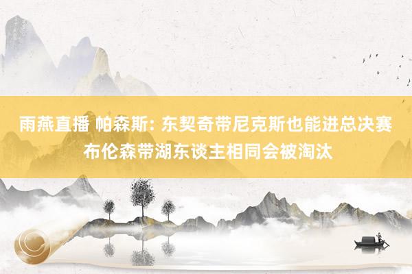 雨燕直播 帕森斯: 东契奇带尼克斯也能进总决赛 布伦森带湖东谈主相同会被淘汰