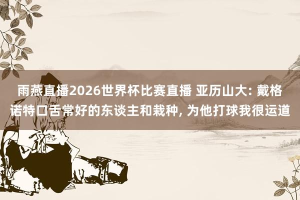 雨燕直播2026世界杯比赛直播 亚历山大: 戴格诺特口舌常好的东谈主和栽种, 为他打球我很运道