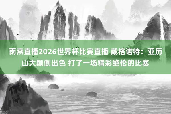 雨燕直播2026世界杯比赛直播 戴格诺特：亚历山大颠倒出色 打了一场精彩绝伦的比赛