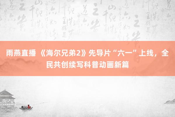 雨燕直播 《海尔兄弟2》先导片“六一”上线，全民共创续写科普动画新篇