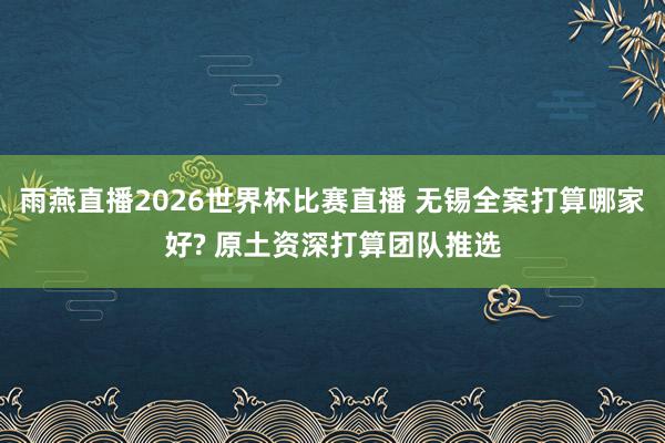 雨燕直播2026世界杯比赛直播 无锡全案打算哪家好? 原土资深打算团队推选