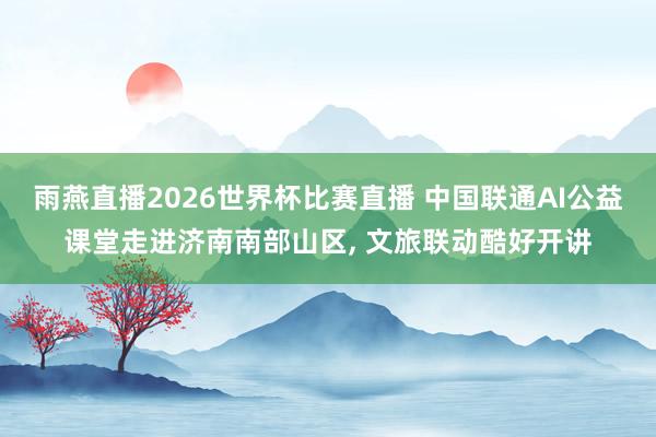雨燕直播2026世界杯比赛直播 中国联通AI公益课堂走进济南南部山区, 文旅联动酷好开讲