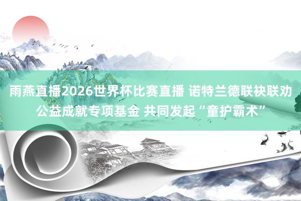 雨燕直播2026世界杯比赛直播 诺特兰德联袂联劝公益成就专项基金 共同发起“童护霸术”