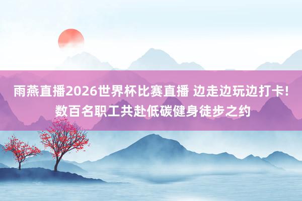 雨燕直播2026世界杯比赛直播 边走边玩边打卡! 数百名职工共赴低碳健身徒步之约
