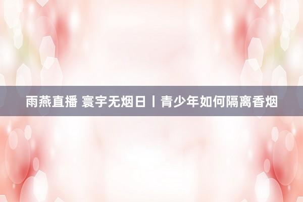 雨燕直播 寰宇无烟日丨青少年如何隔离香烟