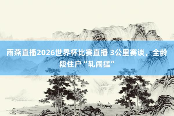 雨燕直播2026世界杯比赛直播 3公里赛谈，全龄段住户“轧闹猛”