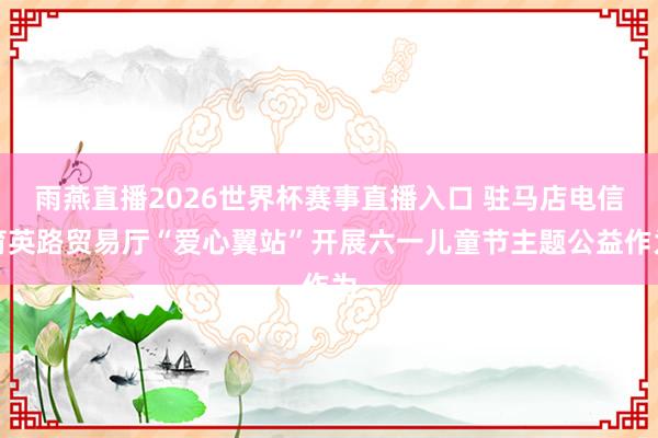 雨燕直播2026世界杯赛事直播入口 驻马店电信育英路贸易厅“爱心翼站”开展六一儿童节主题公益作为