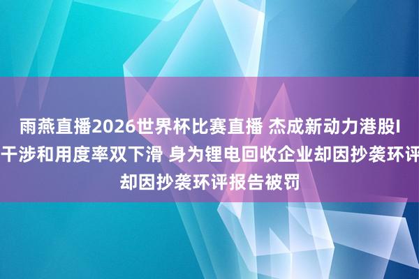 雨燕直播2026世界杯比赛直播 杰成新动力港股IPO: 研发干涉和用度率双下滑 身为锂电回收企业却因抄袭环评报告被罚