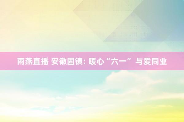 雨燕直播 安徽固镇: 暖心“六一” 与爱同业