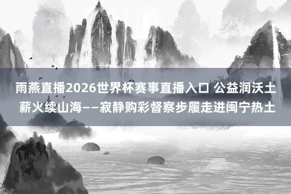 雨燕直播2026世界杯赛事直播入口 公益润沃土 薪火续山海——寂静购彩督察步履走进闽宁热土