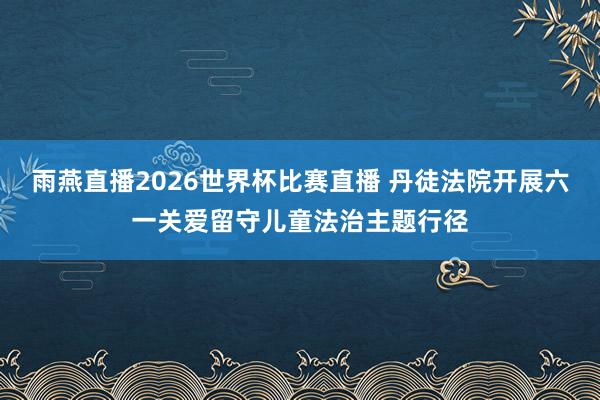 雨燕直播2026世界杯比赛直播 丹徒法院开展六一关爱留守儿童法治主题行径