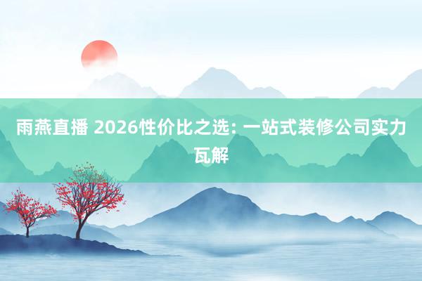 雨燕直播 2026性价比之选: 一站式装修公司实力瓦解