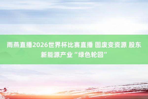 雨燕直播2026世界杯比赛直播 固废变资源 股东新能源产业“绿色轮回”