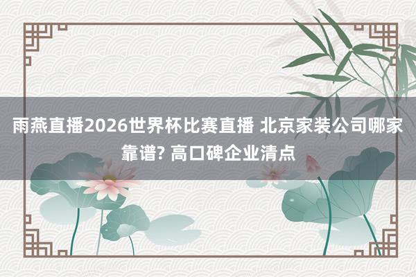 雨燕直播2026世界杯比赛直播 北京家装公司哪家靠谱? 高口碑企业清点