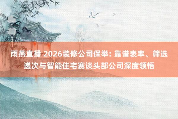 雨燕直播 2026装修公司保举: 靠谱表率、筛选递次与智能住宅赛谈头部公司深度领悟