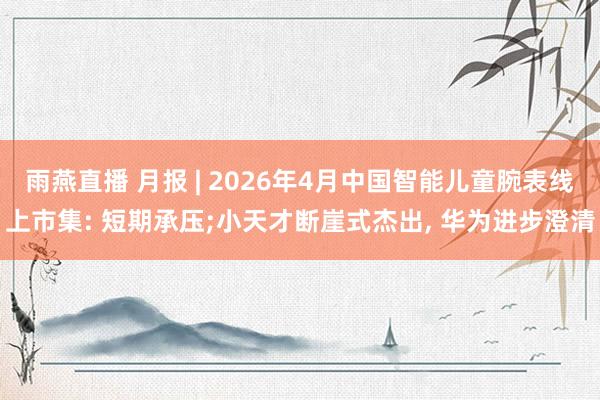 雨燕直播 月报 | 2026年4月中国智能儿童腕表线上市集: 短期承压;小天才断崖式杰出, 华为进步澄清