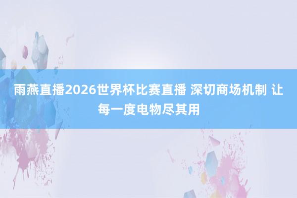 雨燕直播2026世界杯比赛直播 深切商场机制 让每一度电物尽其用