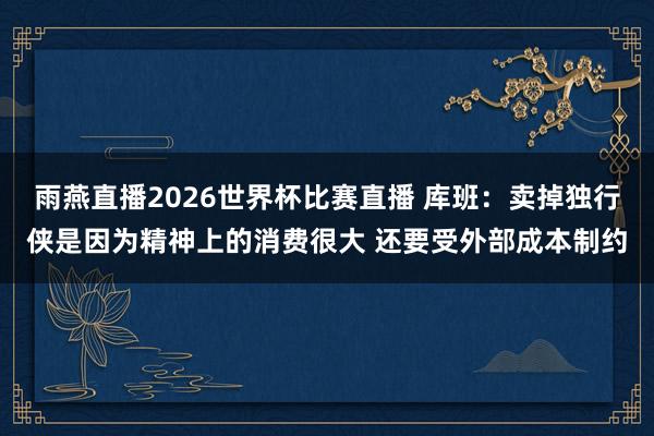 雨燕直播2026世界杯比赛直播 库班：卖掉独行侠是因为精神上的消费很大 还要受外部成本制约
