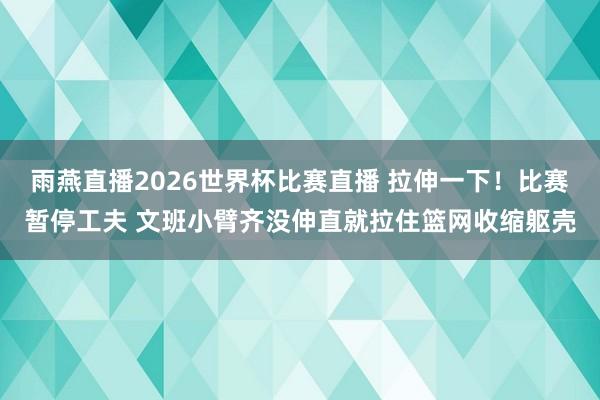雨燕直播2026世界杯比赛直播 拉伸一下！比赛暂停工夫 文班小臂齐没伸直就拉住篮网收缩躯壳