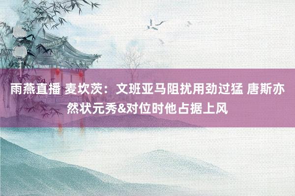 雨燕直播 麦坎茨：文班亚马阻扰用劲过猛 唐斯亦然状元秀&对位时他占据上风