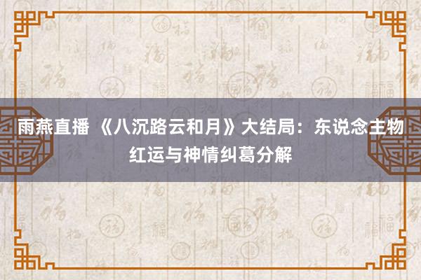 雨燕直播 《八沉路云和月》大结局：东说念主物红运与神情纠葛分解