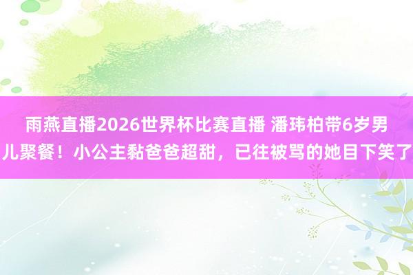 雨燕直播2026世界杯比赛直播 潘玮柏带6岁男儿聚餐！小公主黏爸爸超甜，已往被骂的她目下笑了