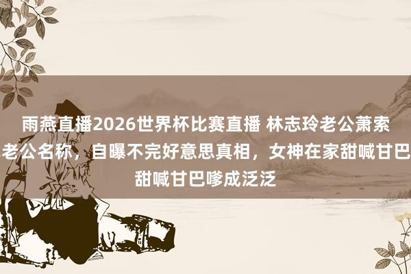 雨燕直播2026世界杯比赛直播 林志玲老公萧索回复法式老公名称，自曝不完好意思真相，女神在家甜喊甘巴嗲成泛泛