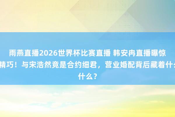 雨燕直播2026世界杯比赛直播 韩安冉直播曝惊天精巧!与宋浩然竟是合约细君,营业婚配背后藏着什么?