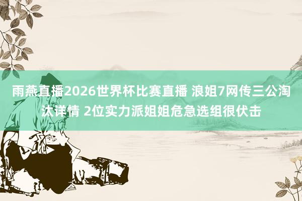 雨燕直播2026世界杯比赛直播 浪姐7网传三公淘汰详情 2位实力派姐姐危急选组很伏击