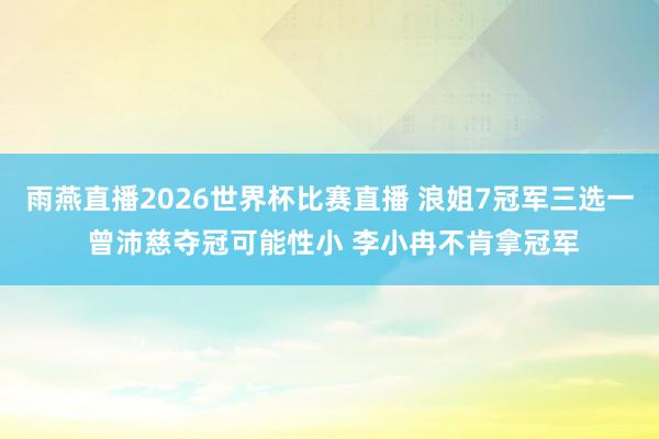 雨燕直播2026世界杯比赛直播 浪姐7冠军三选一 曾沛慈夺冠可能性小 李小冉不肯拿冠军