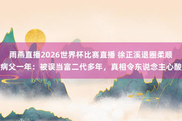 雨燕直播2026世界杯比赛直播 徐正溪退圈柔顺病父一年：被误当富二代多年，真相令东说念主心酸