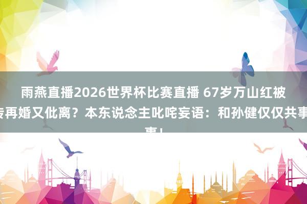 雨燕直播2026世界杯比赛直播 67岁万山红被传再婚又仳离？本东说念主叱咤妄语：和孙健仅仅共事！